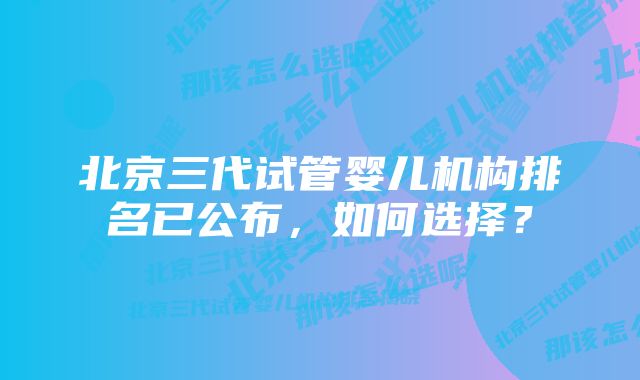 北京三代试管婴儿机构排名已公布,如何选择?
