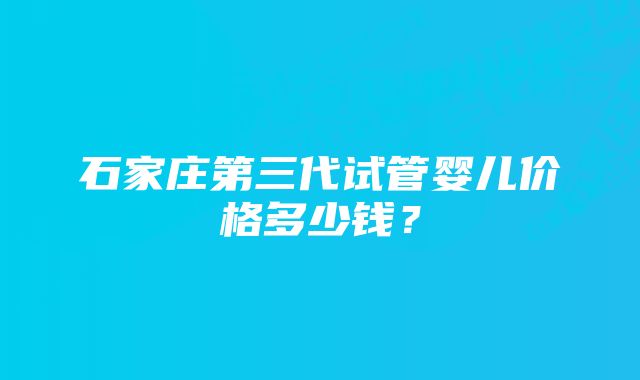 石家庄第三代试管婴儿价格多少钱?
