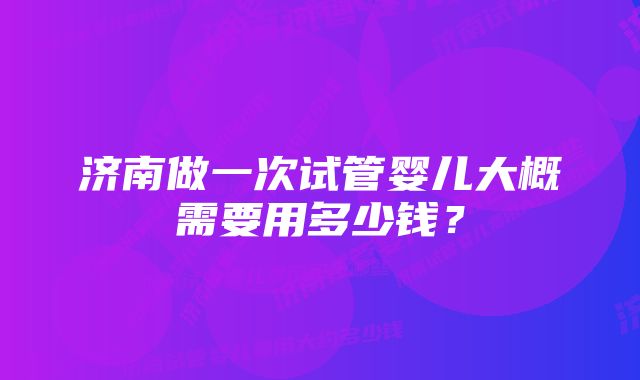 济南做一次试管婴儿大概需要用多少钱?