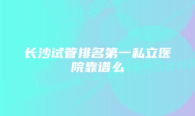 长沙试管排名第一私立医院靠谱么