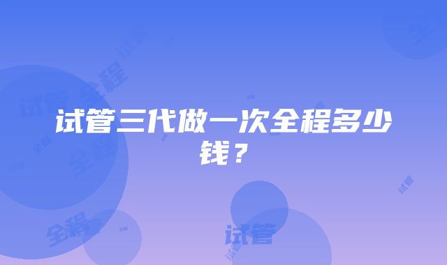 试管三代做一次全程多少钱?