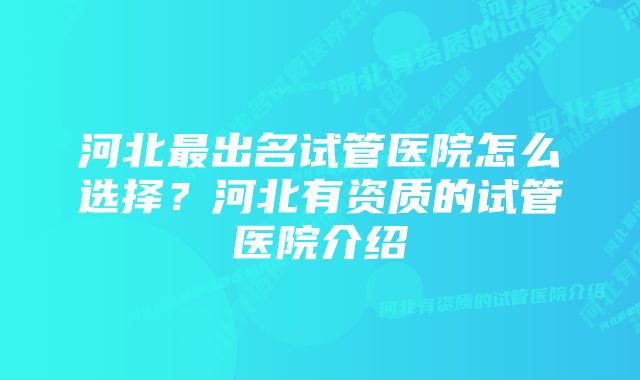 河北最出名试管医院怎么选择?河北有资质的试管医院介绍