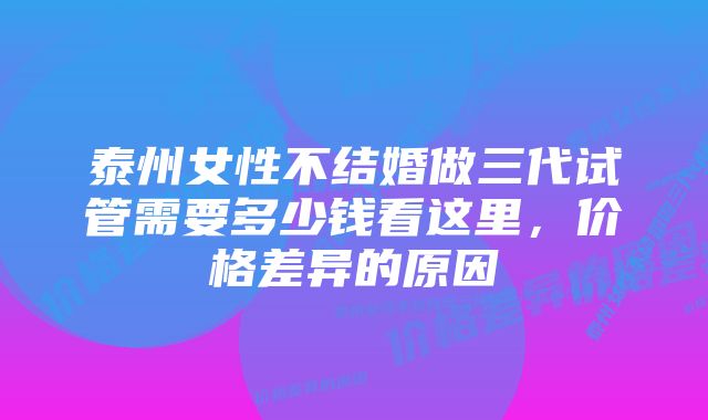 泰州女性不结婚做三代试管需要多少钱看这里,价格差异的原因