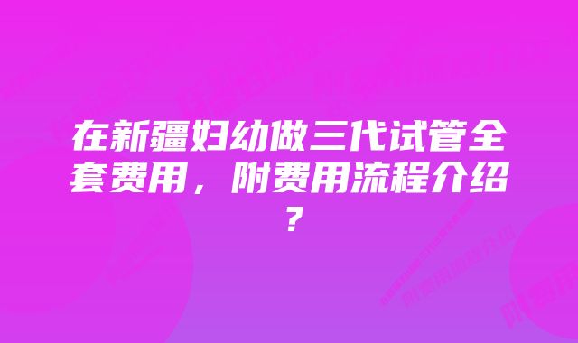 在新疆妇幼做三代试管全套费用,附费用流程介绍?