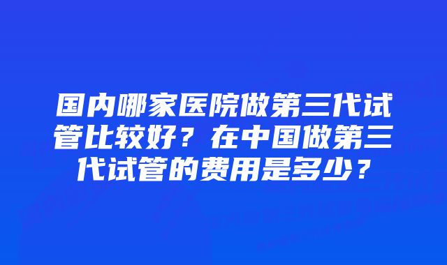 国内哪家医院做第三代试管比较好?在中国做第三代试管的费用是多少?