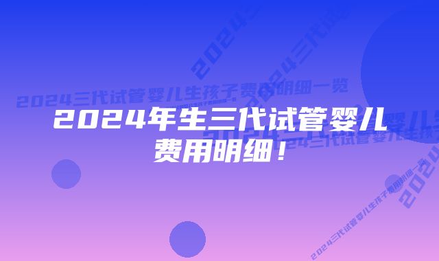2024年生三代试管婴儿费用明细!