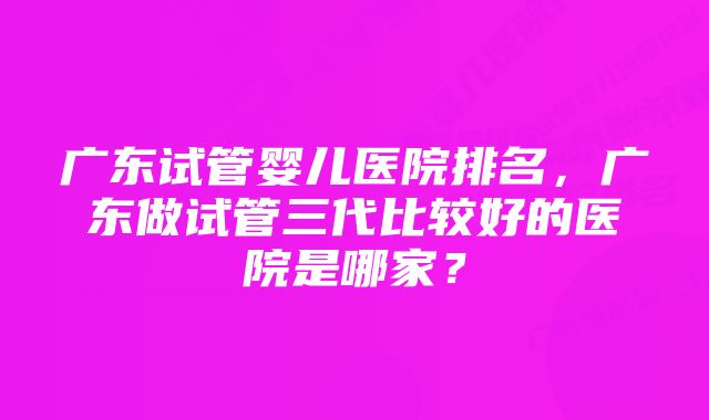 广东试管婴儿医院排名,广东做试管三代比较好的医院是哪家?