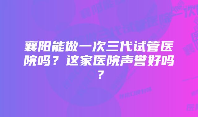 襄阳能做一次三代试管医院吗?这家医院声誉好吗?