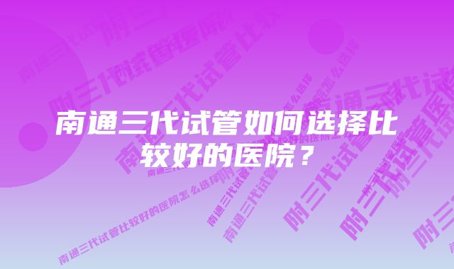 南通三代试管如何选择比较好的医院?
