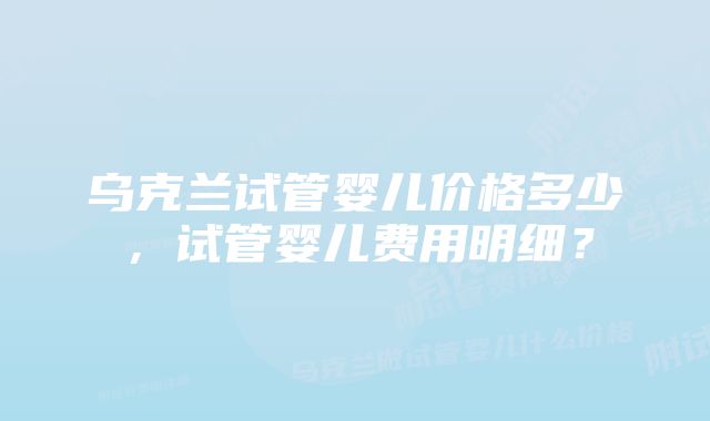 乌克兰试管婴儿价格多少,试管婴儿费用明细?