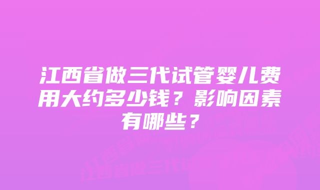 江西省做三代试管婴儿费用大约多少钱?影响因素有哪些?