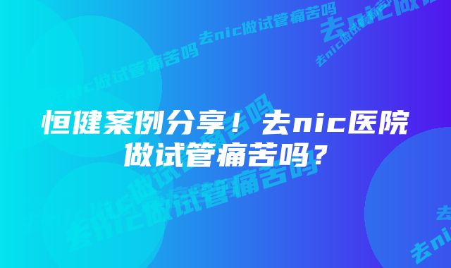 恒健案例分享!去nic医院做试管痛苦吗?