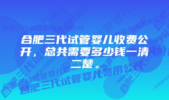 合肥三代试管婴儿收费公开,总共需要多少钱一清二楚。