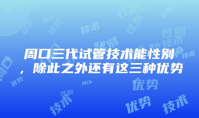 周口三代试管技术能性别,除此之外还有这三种优势
