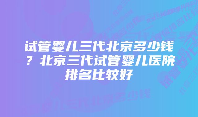 试管婴儿三代北京多少钱?北京三代试管婴儿医院排名比较好
