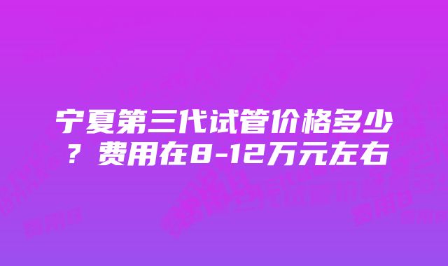 宁夏第三代试管价格多少?费用在8-12万元左右
