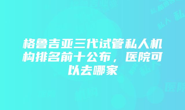格鲁吉亚三代试管私人机构排名前十公布,医院可以去哪家