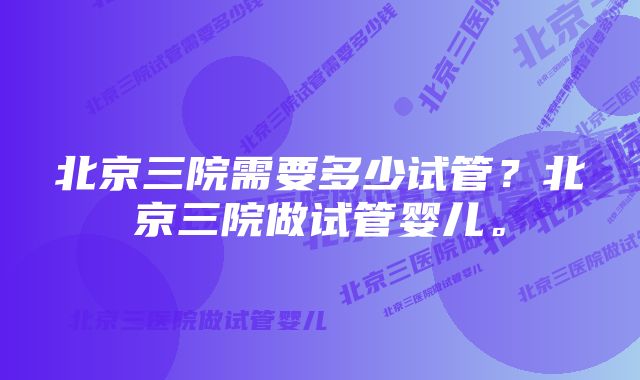 北京三院需要多少试管?北京三院做试管婴儿。