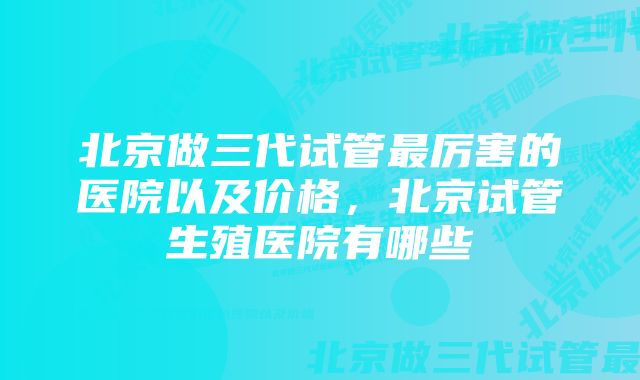 北京做三代试管最厉害的医院以及价格，北京试管生殖医院有哪些