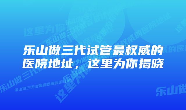 乐山做三代试管最权威的医院地址,这里为你揭晓