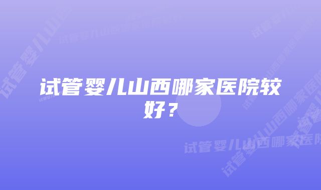 试管婴儿山西哪家医院较好?