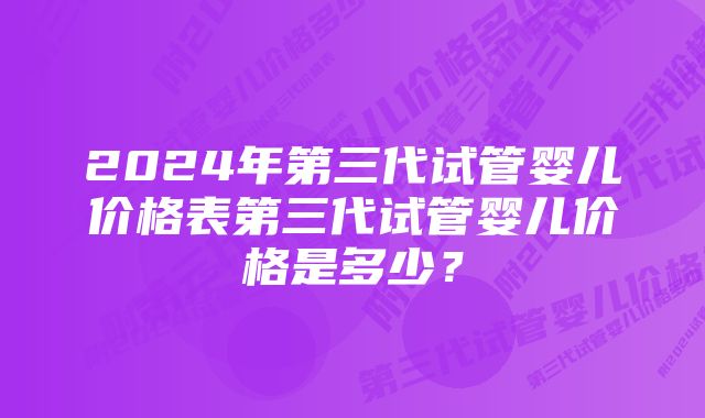 2024年第三代试管婴儿价格表第三代试管婴儿价格是多少?