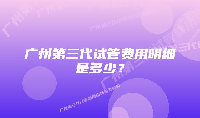 广州第三代试管费用明细是多少?