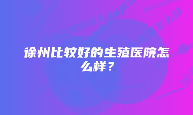 徐州比较好的生殖医院怎么样?