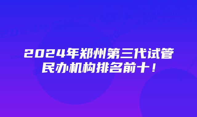 2024年郑州第三代试管民办机构排名前十!