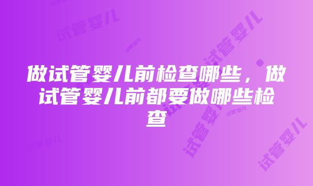 做试管婴儿前检查哪些,做试管婴儿前都要做哪些检查