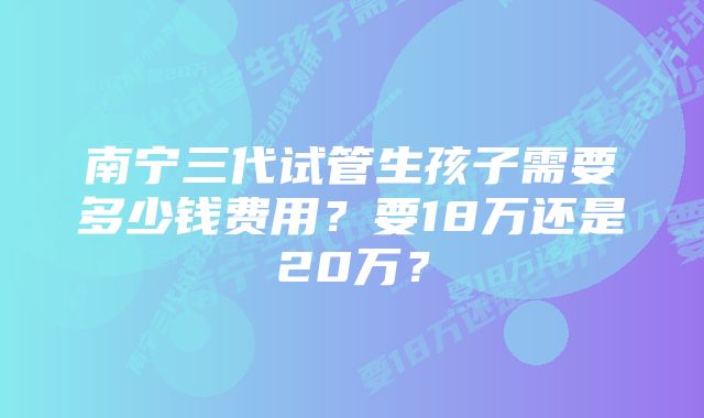南宁三代试管生孩子需要多少钱费用？要18万还是20万？