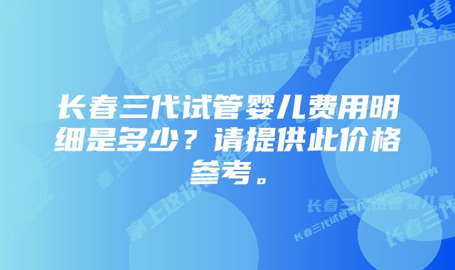 长春三代试管婴儿费用明细是多少?请提供此价格参考。