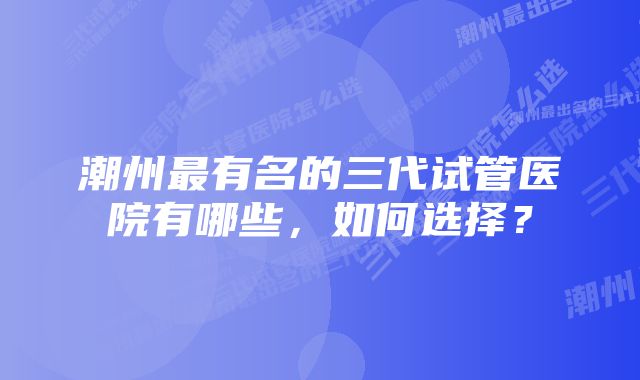 潮州最有名的三代试管医院有哪些,如何选择?