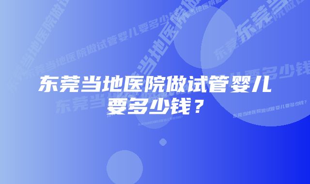 东莞当地医院做试管婴儿要多少钱?