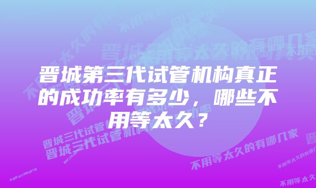 晋城第三代试管机构真正的成功率有多少,哪些不用等太久?