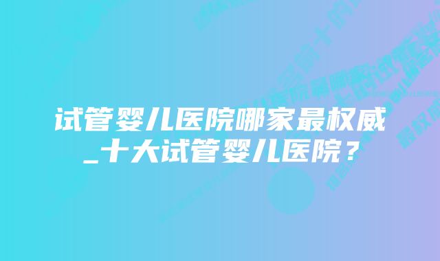 试管婴儿医院哪家最权威_十大试管婴儿医院?