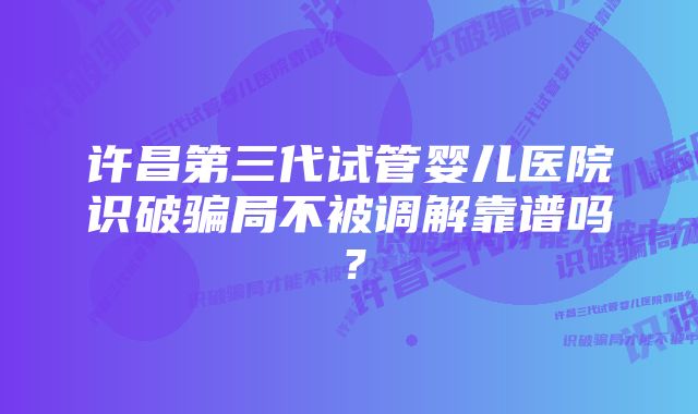 许昌第三代试管婴儿医院识破骗局不被调解靠谱吗?