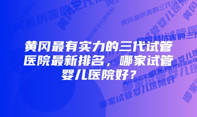 黄冈最有实力的三代试管医院最新排名,哪家试管婴儿医院好?