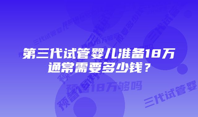 第三代试管婴儿准备18万通常需要多少钱?