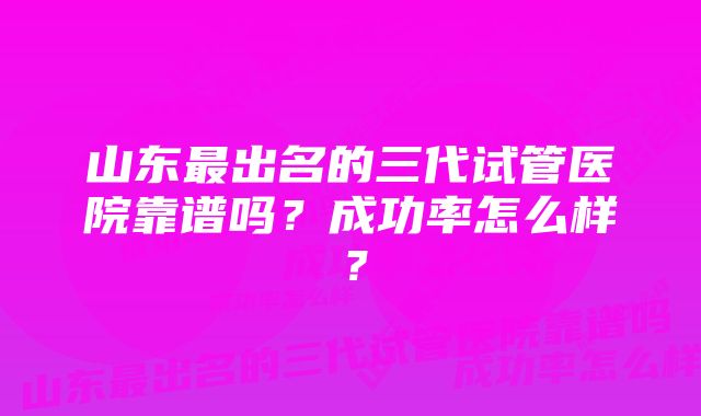 山东最出名的三代试管医院靠谱吗?成功率怎么样?
