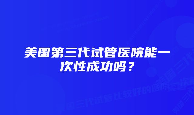 美国第三代试管医院能一次性成功吗?