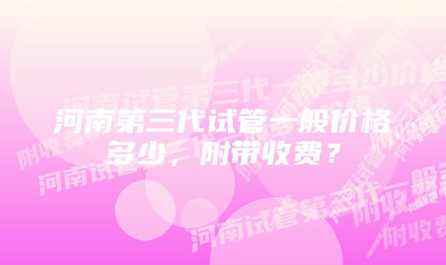 河南第三代试管一般价格多少,附带收费?