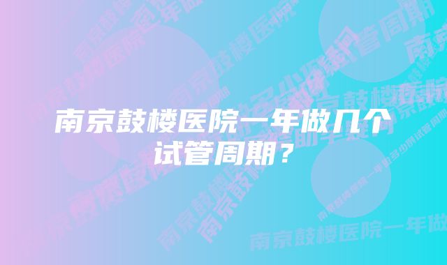 南京鼓楼医院一年做几个试管周期?