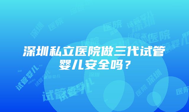 深圳私立医院做三代试管婴儿安全吗?