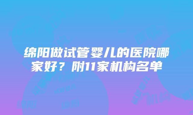 绵阳做试管婴儿的医院哪家好?附11家机构名单