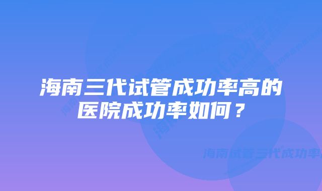 海南三代试管成功率高的医院成功率如何?