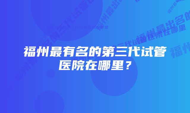 福州最有名的第三代试管医院在哪里?