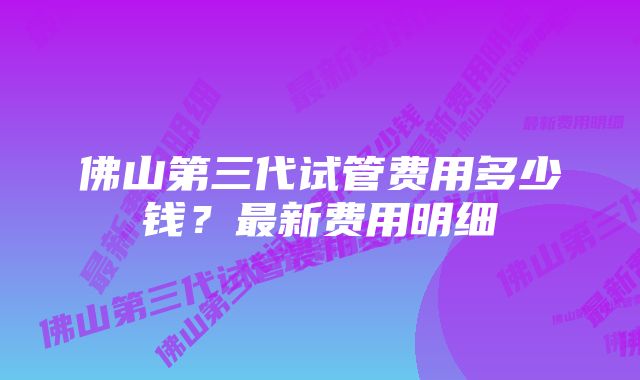 佛山第三代试管费用多少钱?最新费用明细