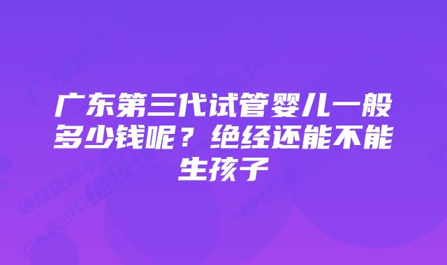 广东第三代试管婴儿一般多少钱呢?绝经还能不能生孩子