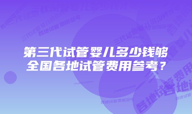 第三代试管婴儿多少钱够全国各地试管费用参考?